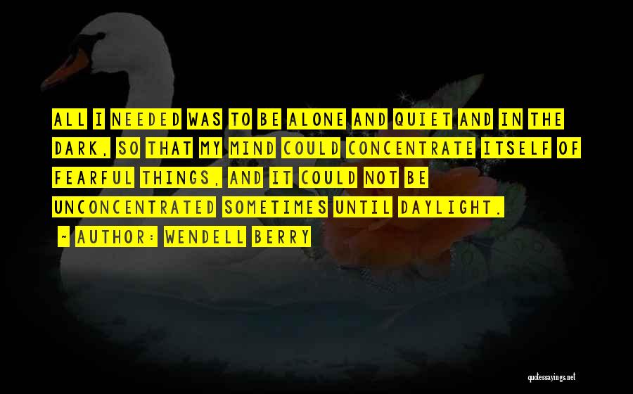 Wendell Berry Quotes: All I Needed Was To Be Alone And Quiet And In The Dark, So That My Mind Could Concentrate Itself