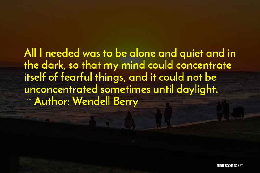 Wendell Berry Quotes: All I Needed Was To Be Alone And Quiet And In The Dark, So That My Mind Could Concentrate Itself