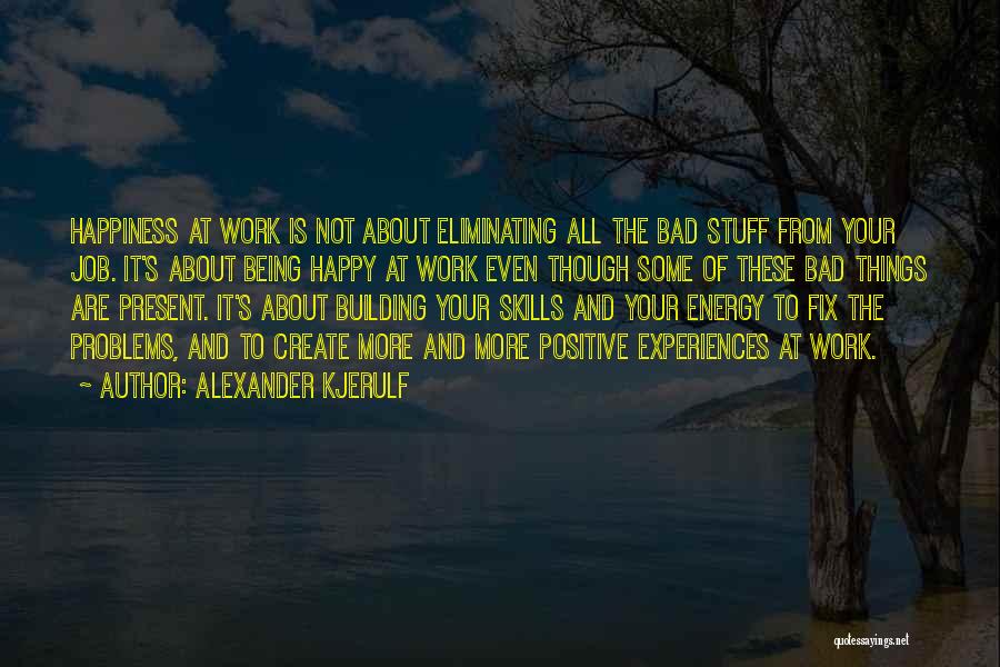 Alexander Kjerulf Quotes: Happiness At Work Is Not About Eliminating All The Bad Stuff From Your Job. It's About Being Happy At Work