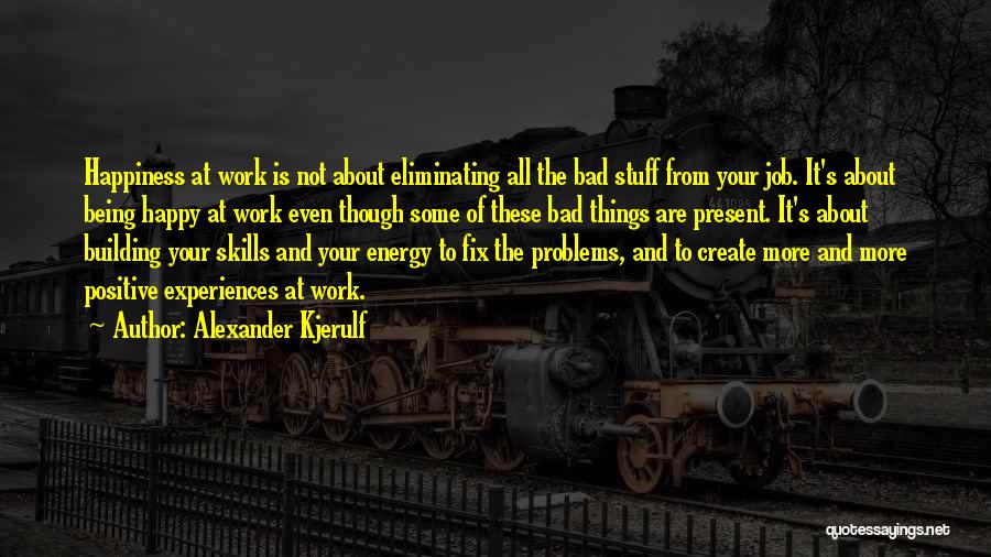 Alexander Kjerulf Quotes: Happiness At Work Is Not About Eliminating All The Bad Stuff From Your Job. It's About Being Happy At Work