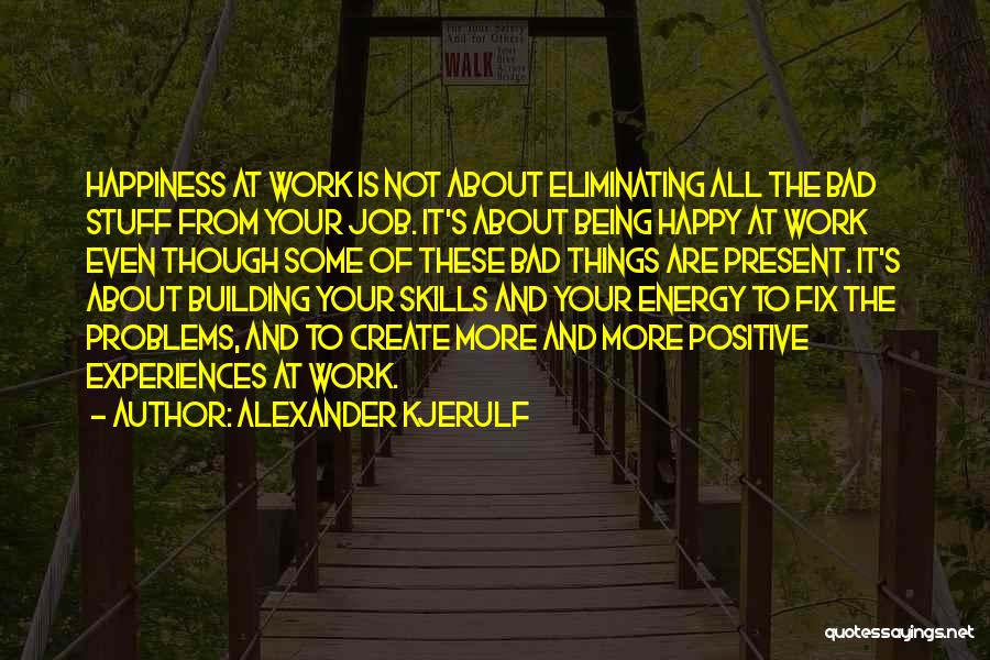 Alexander Kjerulf Quotes: Happiness At Work Is Not About Eliminating All The Bad Stuff From Your Job. It's About Being Happy At Work