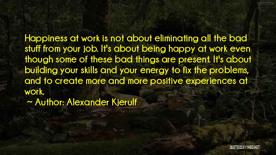 Alexander Kjerulf Quotes: Happiness At Work Is Not About Eliminating All The Bad Stuff From Your Job. It's About Being Happy At Work