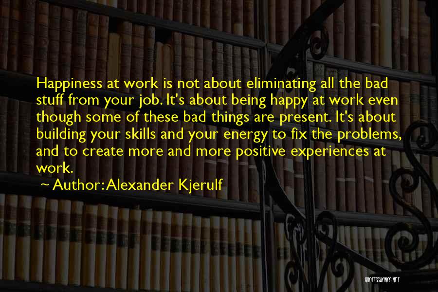 Alexander Kjerulf Quotes: Happiness At Work Is Not About Eliminating All The Bad Stuff From Your Job. It's About Being Happy At Work