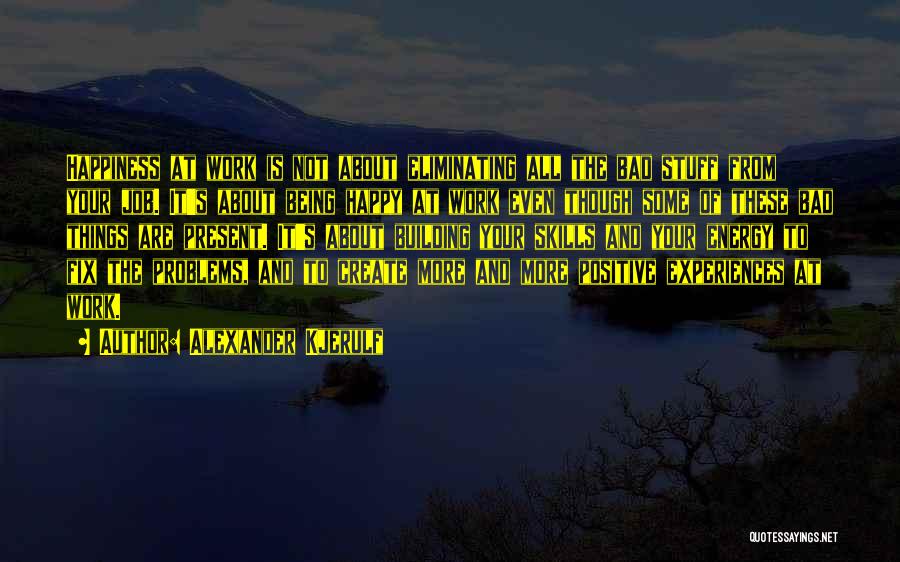 Alexander Kjerulf Quotes: Happiness At Work Is Not About Eliminating All The Bad Stuff From Your Job. It's About Being Happy At Work