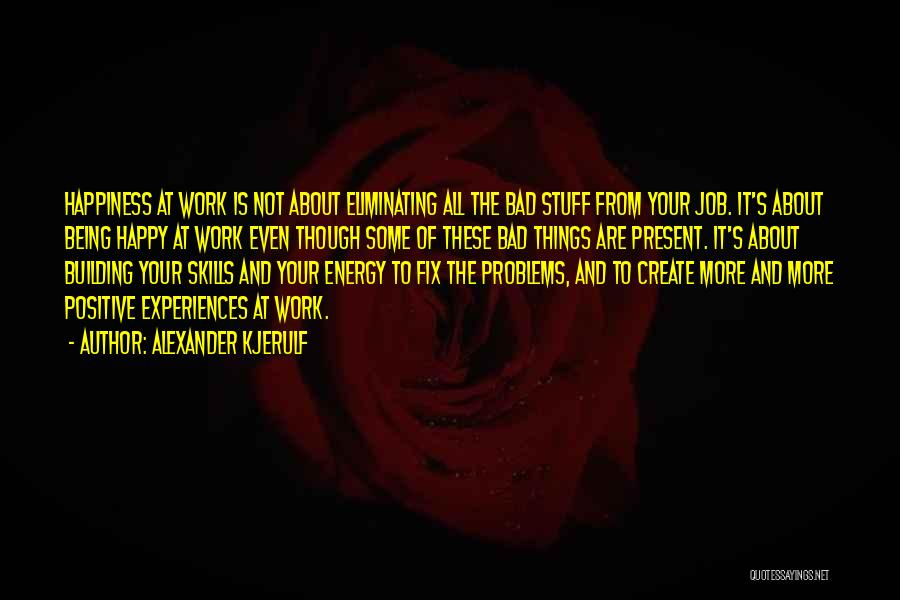 Alexander Kjerulf Quotes: Happiness At Work Is Not About Eliminating All The Bad Stuff From Your Job. It's About Being Happy At Work