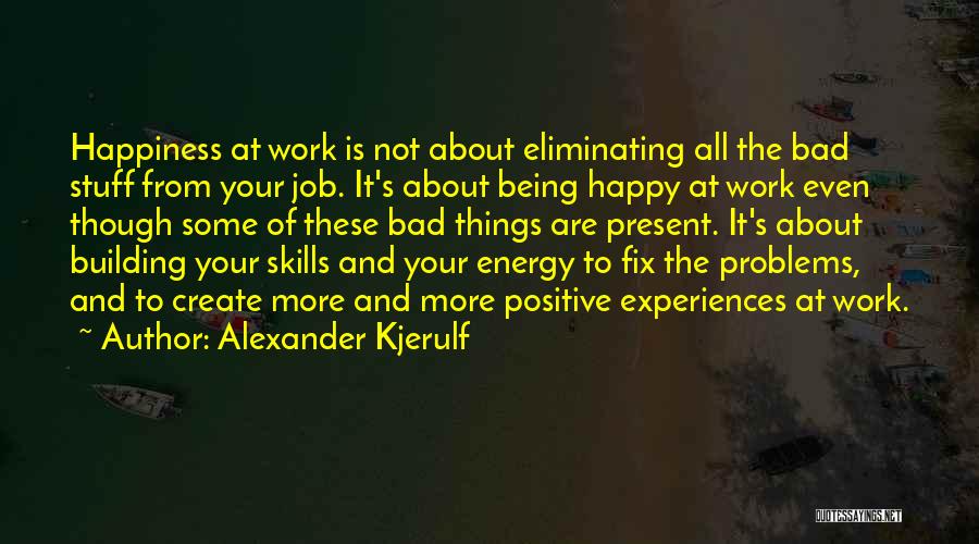 Alexander Kjerulf Quotes: Happiness At Work Is Not About Eliminating All The Bad Stuff From Your Job. It's About Being Happy At Work