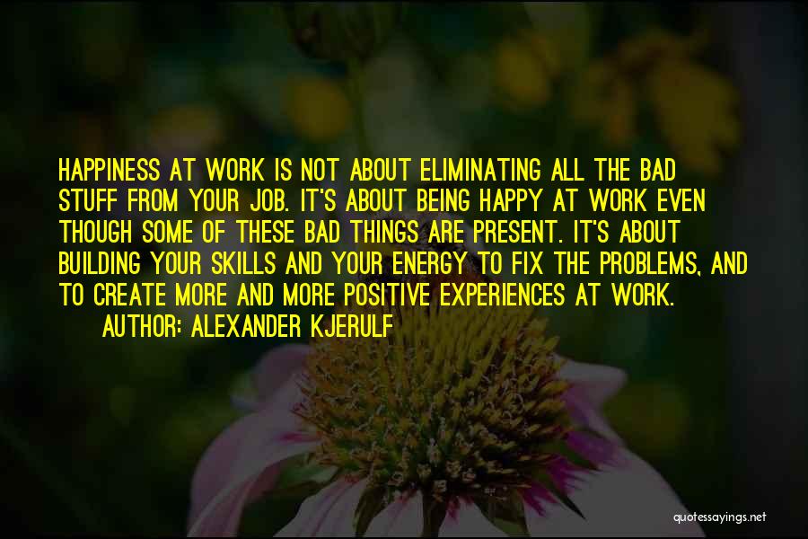 Alexander Kjerulf Quotes: Happiness At Work Is Not About Eliminating All The Bad Stuff From Your Job. It's About Being Happy At Work
