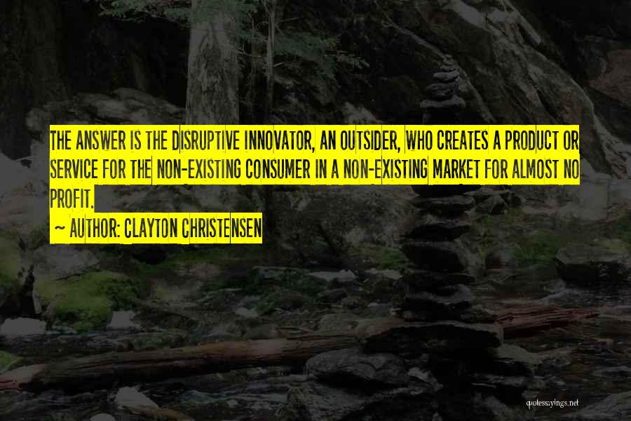 Clayton Christensen Quotes: The Answer Is The Disruptive Innovator, An Outsider, Who Creates A Product Or Service For The Non-existing Consumer In A