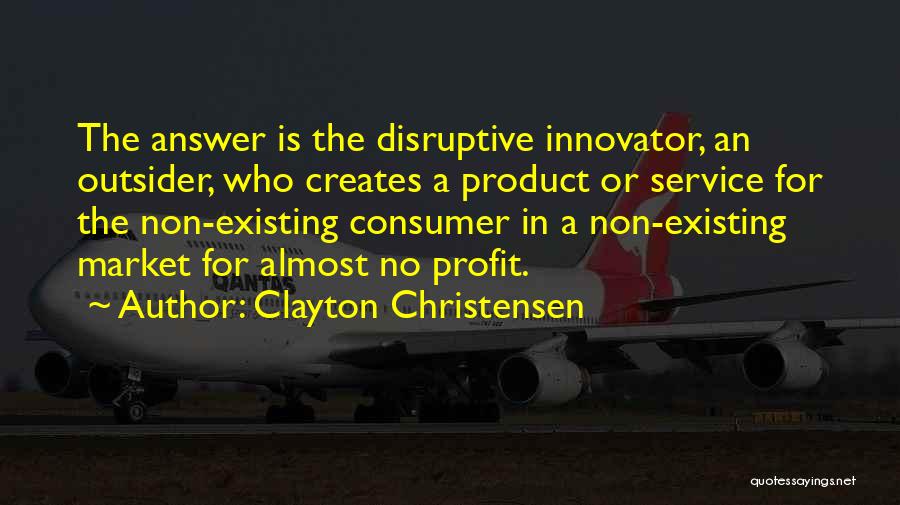 Clayton Christensen Quotes: The Answer Is The Disruptive Innovator, An Outsider, Who Creates A Product Or Service For The Non-existing Consumer In A