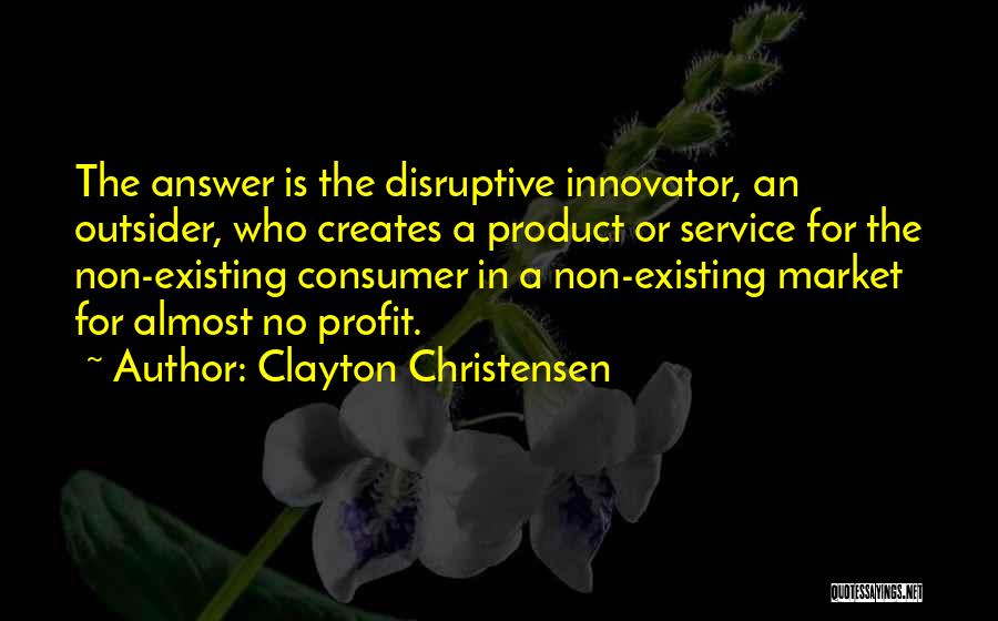 Clayton Christensen Quotes: The Answer Is The Disruptive Innovator, An Outsider, Who Creates A Product Or Service For The Non-existing Consumer In A