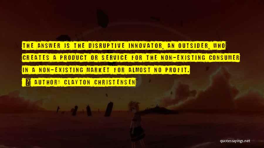 Clayton Christensen Quotes: The Answer Is The Disruptive Innovator, An Outsider, Who Creates A Product Or Service For The Non-existing Consumer In A