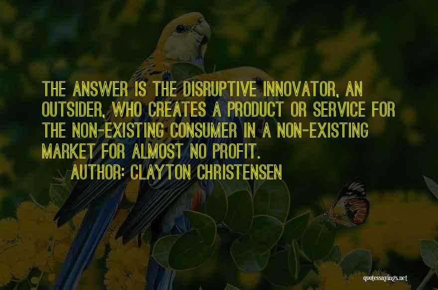 Clayton Christensen Quotes: The Answer Is The Disruptive Innovator, An Outsider, Who Creates A Product Or Service For The Non-existing Consumer In A