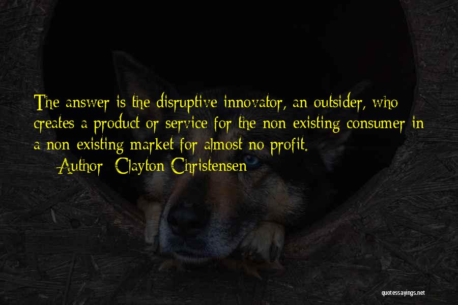 Clayton Christensen Quotes: The Answer Is The Disruptive Innovator, An Outsider, Who Creates A Product Or Service For The Non-existing Consumer In A