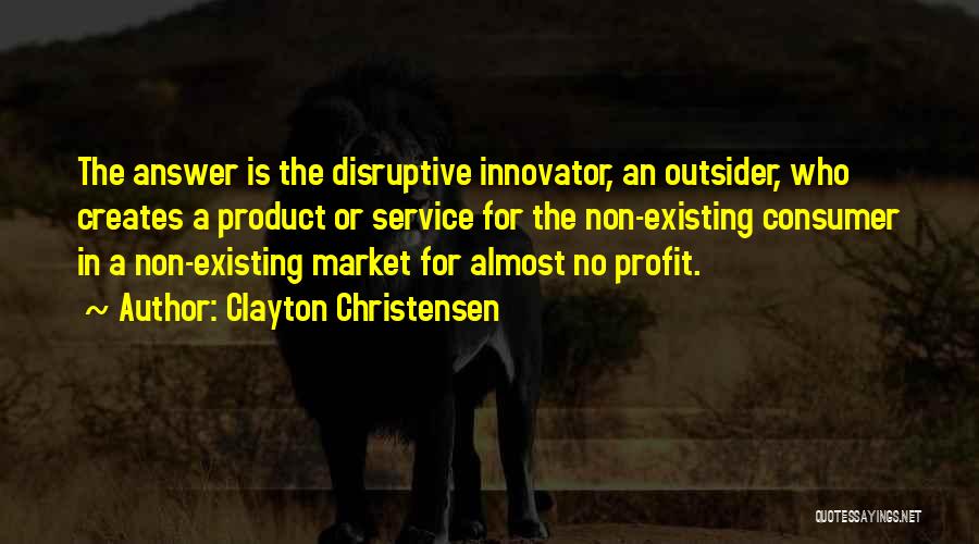Clayton Christensen Quotes: The Answer Is The Disruptive Innovator, An Outsider, Who Creates A Product Or Service For The Non-existing Consumer In A