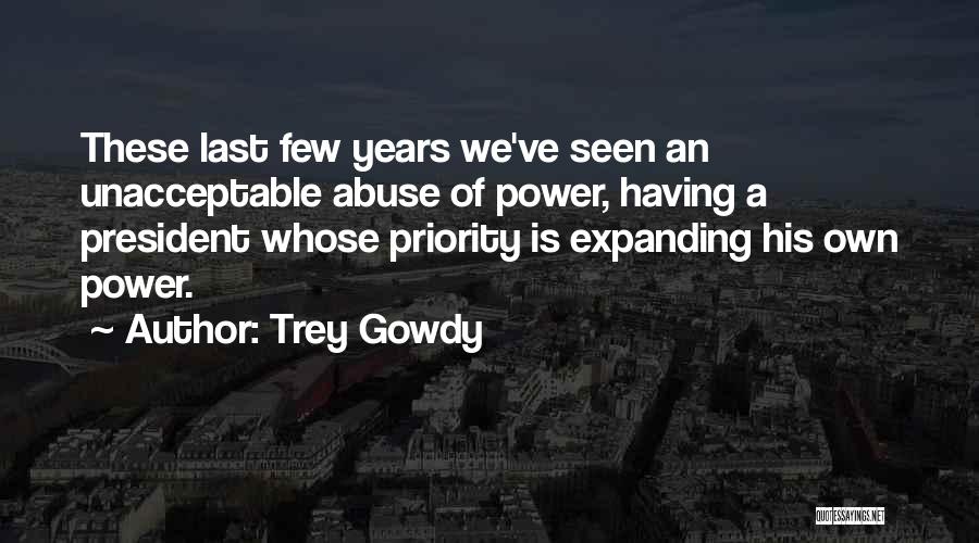 Trey Gowdy Quotes: These Last Few Years We've Seen An Unacceptable Abuse Of Power, Having A President Whose Priority Is Expanding His Own