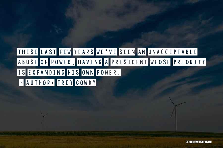Trey Gowdy Quotes: These Last Few Years We've Seen An Unacceptable Abuse Of Power, Having A President Whose Priority Is Expanding His Own