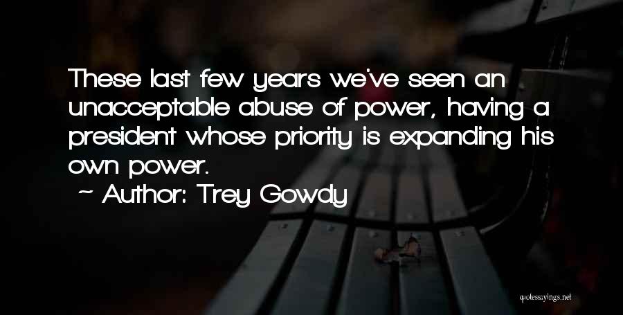 Trey Gowdy Quotes: These Last Few Years We've Seen An Unacceptable Abuse Of Power, Having A President Whose Priority Is Expanding His Own