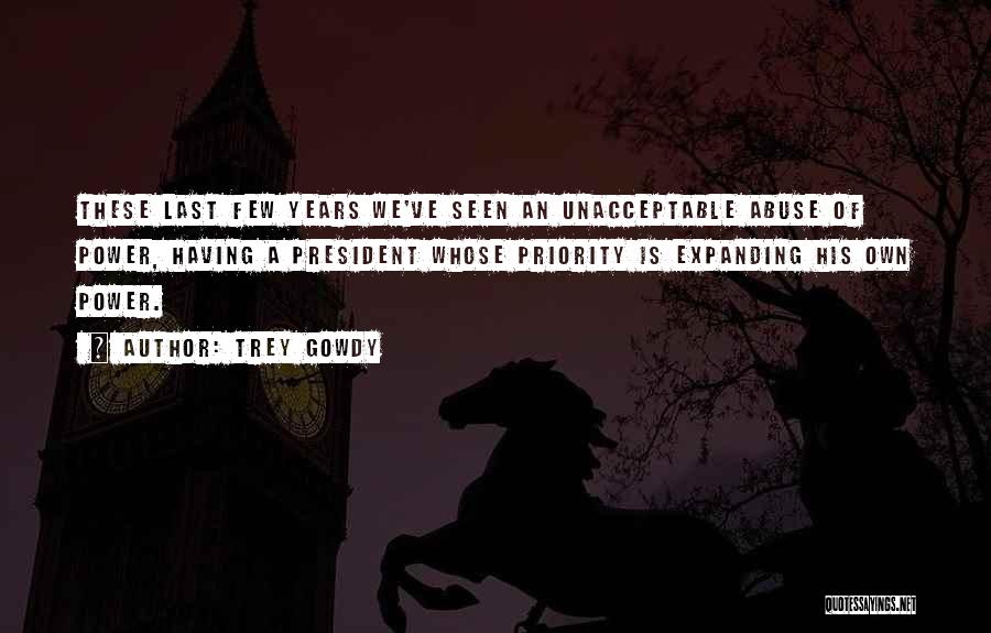 Trey Gowdy Quotes: These Last Few Years We've Seen An Unacceptable Abuse Of Power, Having A President Whose Priority Is Expanding His Own