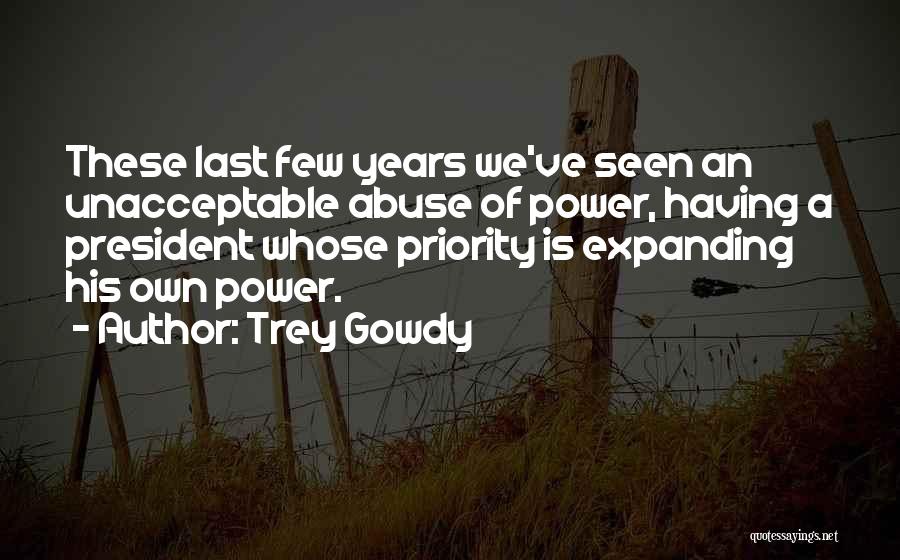 Trey Gowdy Quotes: These Last Few Years We've Seen An Unacceptable Abuse Of Power, Having A President Whose Priority Is Expanding His Own