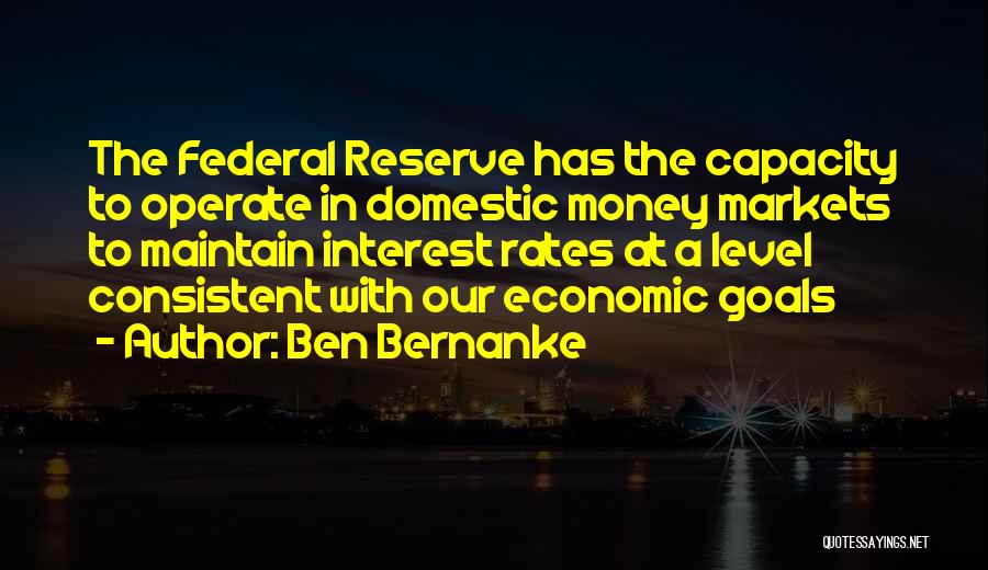 Ben Bernanke Quotes: The Federal Reserve Has The Capacity To Operate In Domestic Money Markets To Maintain Interest Rates At A Level Consistent