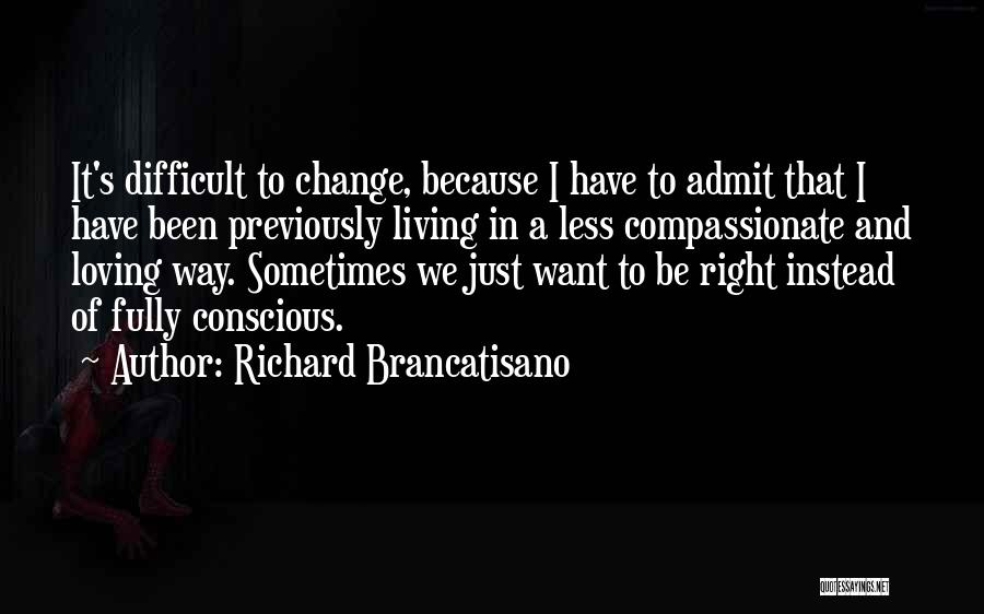 Richard Brancatisano Quotes: It's Difficult To Change, Because I Have To Admit That I Have Been Previously Living In A Less Compassionate And