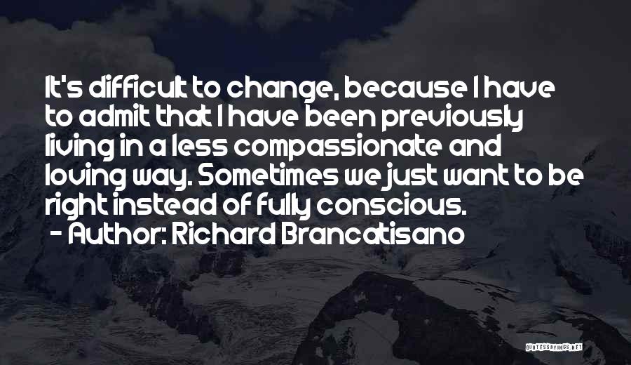 Richard Brancatisano Quotes: It's Difficult To Change, Because I Have To Admit That I Have Been Previously Living In A Less Compassionate And