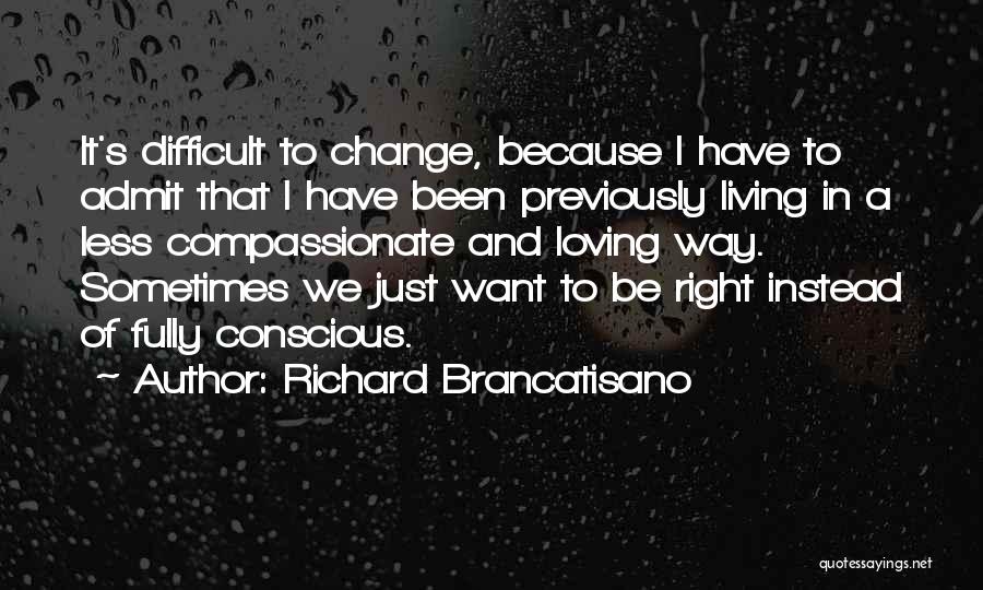 Richard Brancatisano Quotes: It's Difficult To Change, Because I Have To Admit That I Have Been Previously Living In A Less Compassionate And