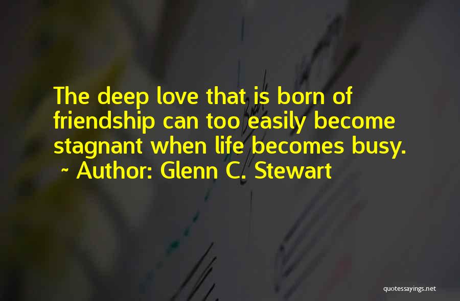 Glenn C. Stewart Quotes: The Deep Love That Is Born Of Friendship Can Too Easily Become Stagnant When Life Becomes Busy.