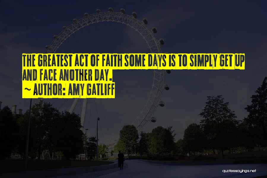 Amy Gatliff Quotes: The Greatest Act Of Faith Some Days Is To Simply Get Up And Face Another Day.