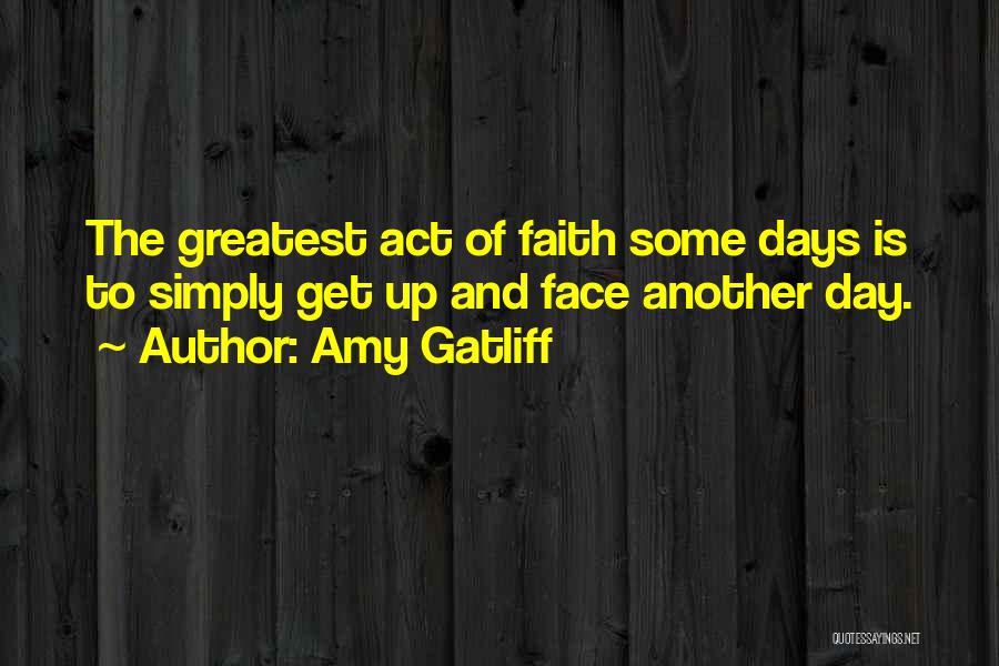 Amy Gatliff Quotes: The Greatest Act Of Faith Some Days Is To Simply Get Up And Face Another Day.