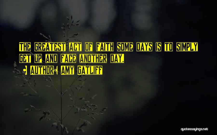 Amy Gatliff Quotes: The Greatest Act Of Faith Some Days Is To Simply Get Up And Face Another Day.