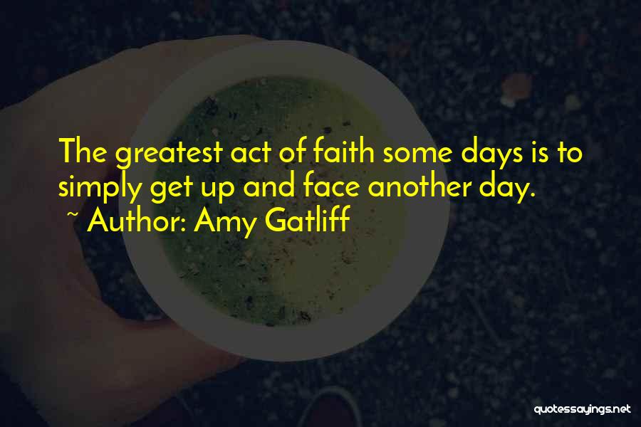 Amy Gatliff Quotes: The Greatest Act Of Faith Some Days Is To Simply Get Up And Face Another Day.