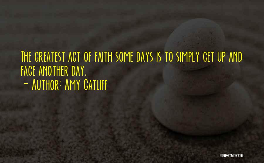 Amy Gatliff Quotes: The Greatest Act Of Faith Some Days Is To Simply Get Up And Face Another Day.