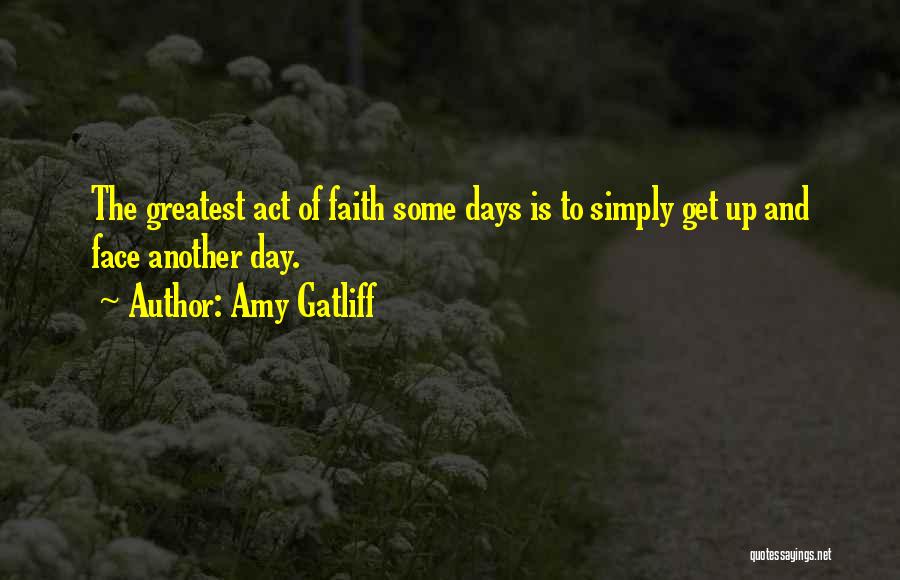 Amy Gatliff Quotes: The Greatest Act Of Faith Some Days Is To Simply Get Up And Face Another Day.