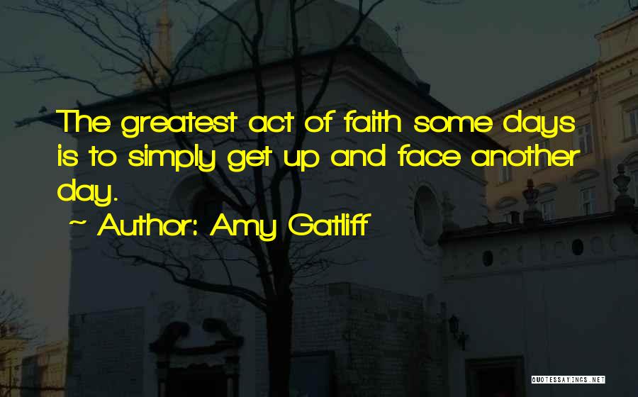 Amy Gatliff Quotes: The Greatest Act Of Faith Some Days Is To Simply Get Up And Face Another Day.