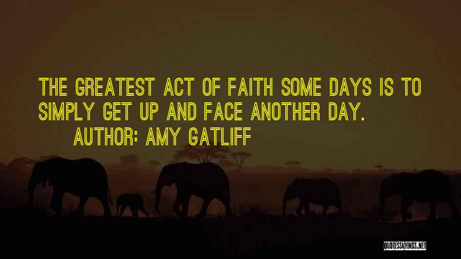 Amy Gatliff Quotes: The Greatest Act Of Faith Some Days Is To Simply Get Up And Face Another Day.