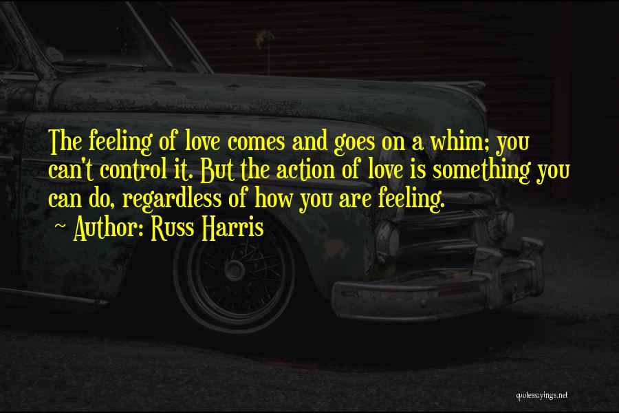 Russ Harris Quotes: The Feeling Of Love Comes And Goes On A Whim; You Can't Control It. But The Action Of Love Is