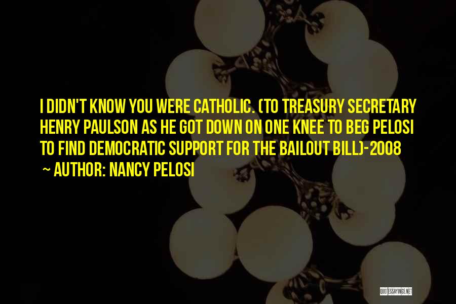 Nancy Pelosi Quotes: I Didn't Know You Were Catholic. (to Treasury Secretary Henry Paulson As He Got Down On One Knee To Beg