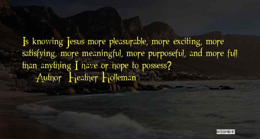 Heather Holleman Quotes: Is Knowing Jesus More Pleasurable, More Exciting, More Satisfying, More Meaningful, More Purposeful, And More Full Than Anything I Have