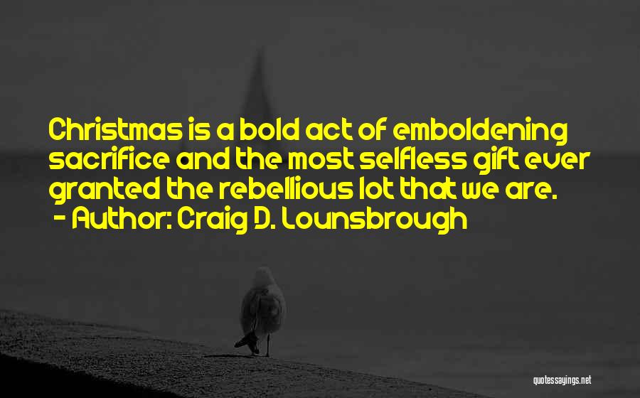 Craig D. Lounsbrough Quotes: Christmas Is A Bold Act Of Emboldening Sacrifice And The Most Selfless Gift Ever Granted The Rebellious Lot That We