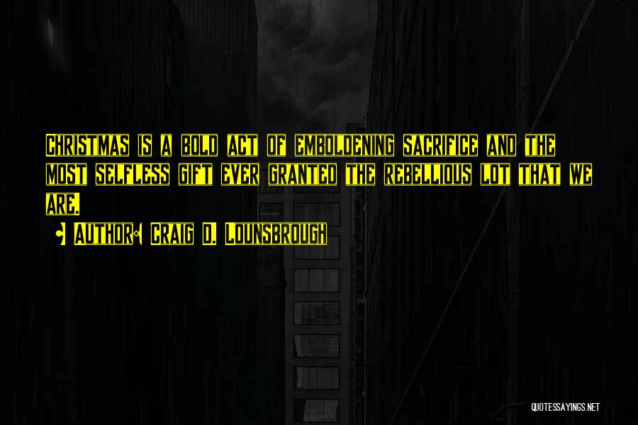 Craig D. Lounsbrough Quotes: Christmas Is A Bold Act Of Emboldening Sacrifice And The Most Selfless Gift Ever Granted The Rebellious Lot That We