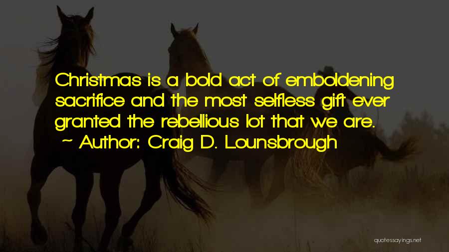 Craig D. Lounsbrough Quotes: Christmas Is A Bold Act Of Emboldening Sacrifice And The Most Selfless Gift Ever Granted The Rebellious Lot That We