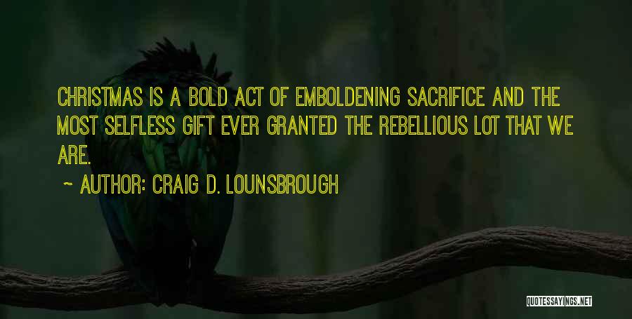 Craig D. Lounsbrough Quotes: Christmas Is A Bold Act Of Emboldening Sacrifice And The Most Selfless Gift Ever Granted The Rebellious Lot That We