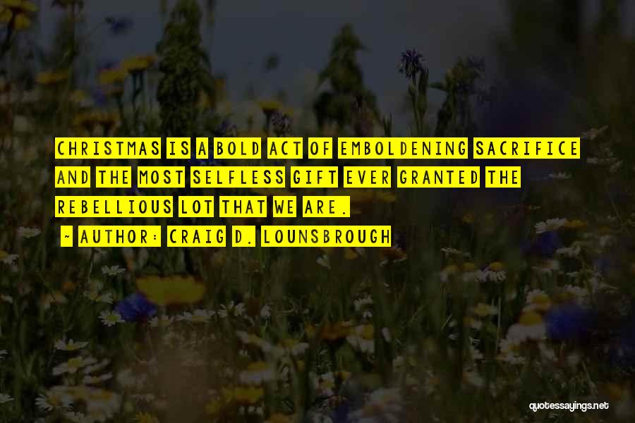Craig D. Lounsbrough Quotes: Christmas Is A Bold Act Of Emboldening Sacrifice And The Most Selfless Gift Ever Granted The Rebellious Lot That We
