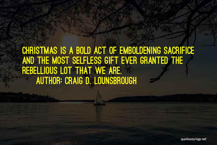 Craig D. Lounsbrough Quotes: Christmas Is A Bold Act Of Emboldening Sacrifice And The Most Selfless Gift Ever Granted The Rebellious Lot That We