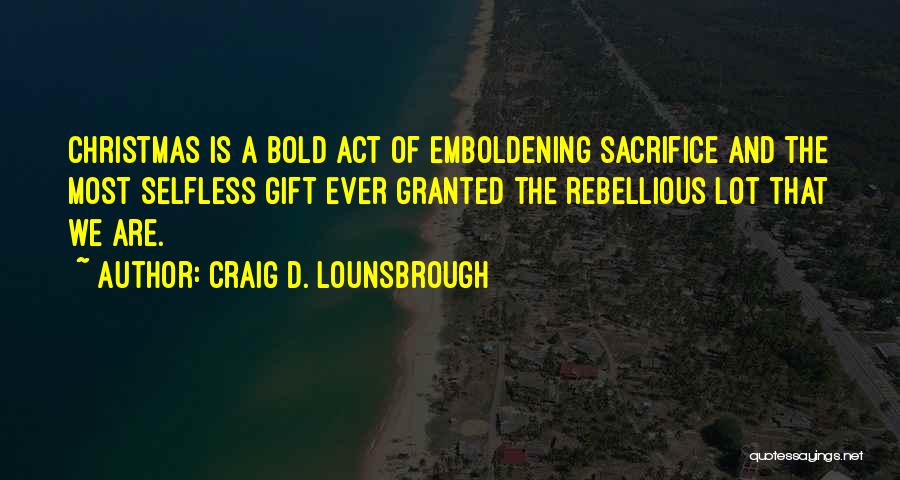 Craig D. Lounsbrough Quotes: Christmas Is A Bold Act Of Emboldening Sacrifice And The Most Selfless Gift Ever Granted The Rebellious Lot That We