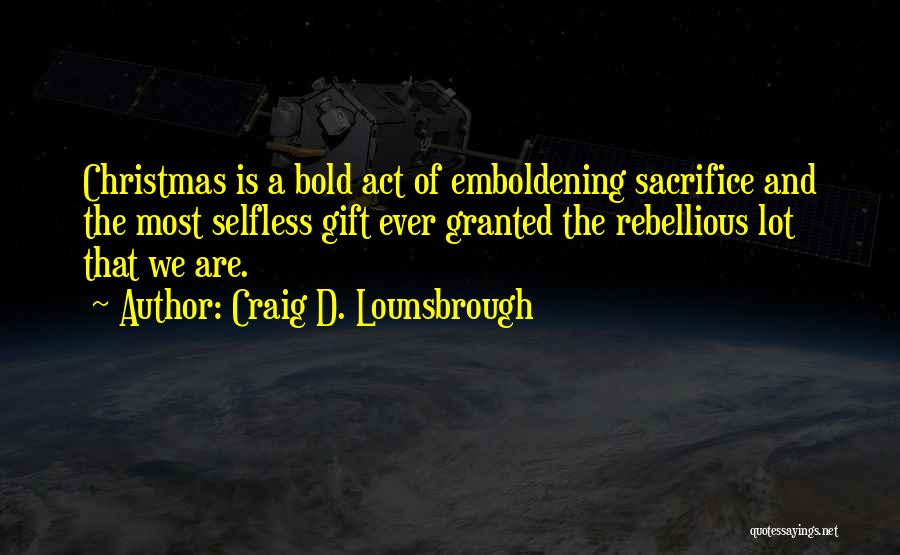 Craig D. Lounsbrough Quotes: Christmas Is A Bold Act Of Emboldening Sacrifice And The Most Selfless Gift Ever Granted The Rebellious Lot That We