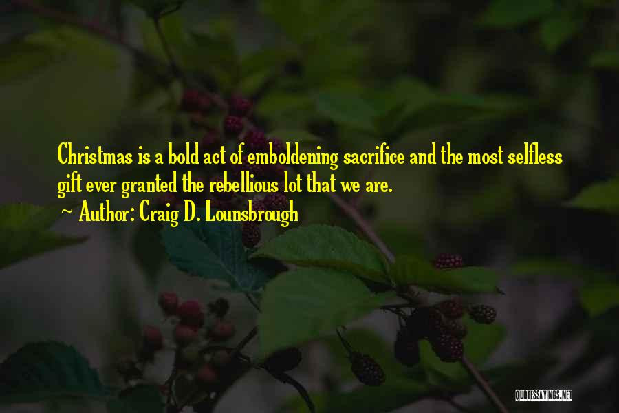 Craig D. Lounsbrough Quotes: Christmas Is A Bold Act Of Emboldening Sacrifice And The Most Selfless Gift Ever Granted The Rebellious Lot That We
