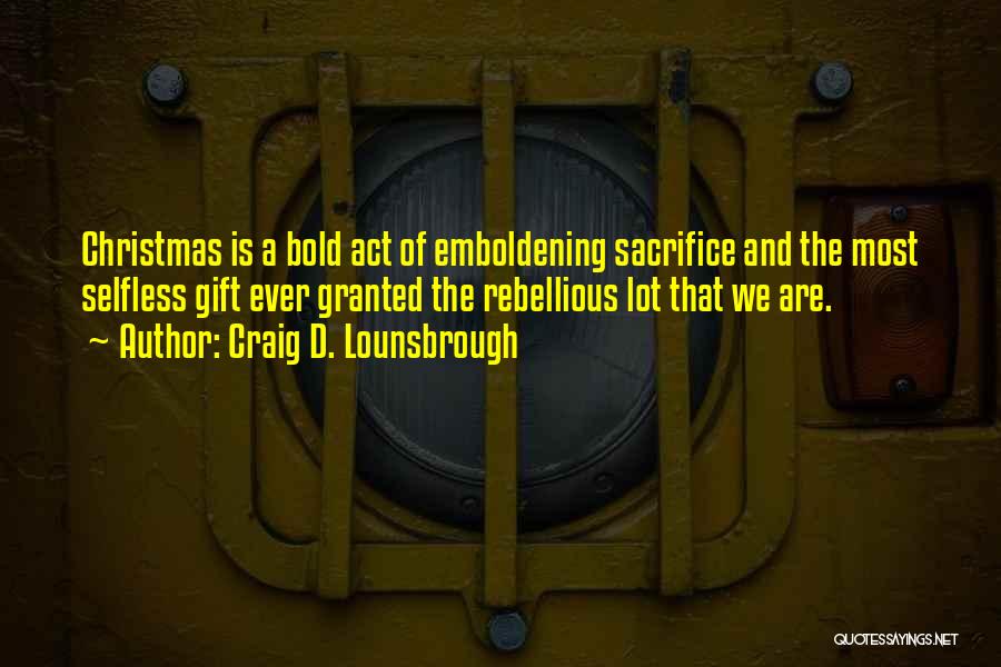 Craig D. Lounsbrough Quotes: Christmas Is A Bold Act Of Emboldening Sacrifice And The Most Selfless Gift Ever Granted The Rebellious Lot That We