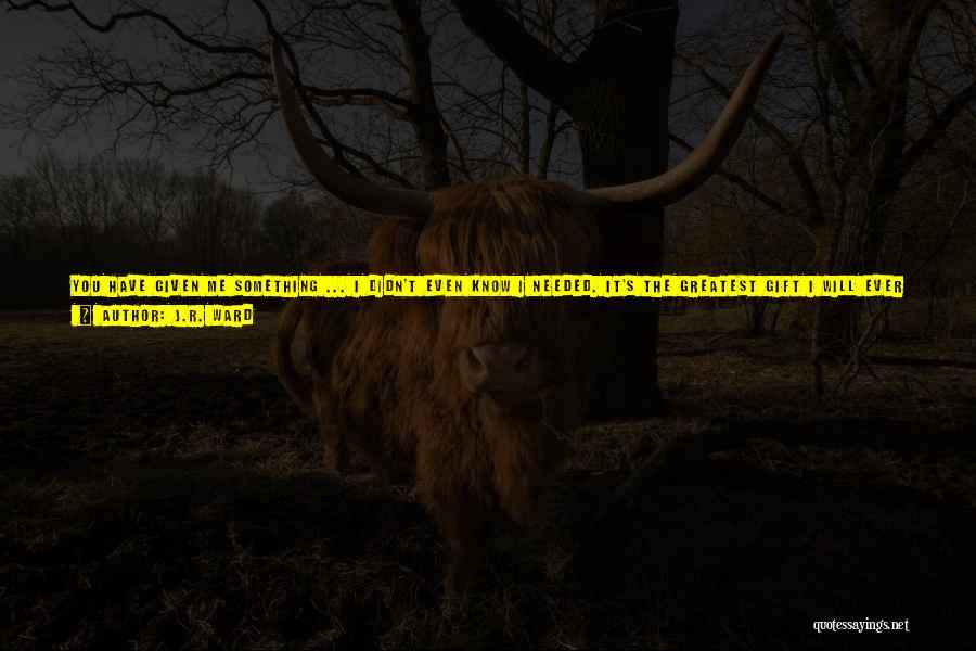 J.R. Ward Quotes: You Have Given Me Something ... I Didn't Even Know I Needed. It's The Greatest Gift I Will Ever Receiveit's,